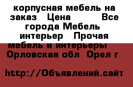 корпусная мебель на заказ › Цена ­ 100 - Все города Мебель, интерьер » Прочая мебель и интерьеры   . Орловская обл.,Орел г.